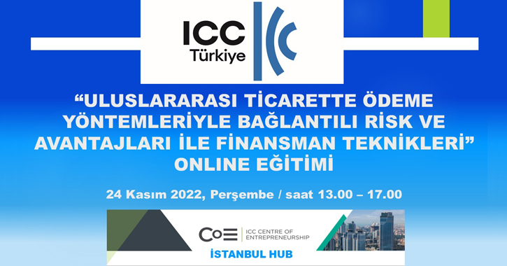 ICC Türkiye Milli Komitesi Bankacılık Komisyonu ile ICC Girişimcilik Merkezi İstanbul Bölge Ofisi tarafından 24 Kasım 2022 tarihinde 13.00 – 17.00 saatleri arasında;  “ULUSLARARASI TİCARETTE ÖDEME YÖNTEMLERİYLE BAĞLANTILI RİSK VE AVANTAJLARI İLE FİNANSMAN TEKNİKLERİ” başlıklı bir online eğitim gerçekleştirilecektir.