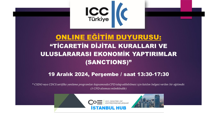 ICC Türkiye Milli Komitesi Bankacılık Komisyonu ile ICC Girişimcilik Merkezi İstanbul Bölge Ofisi tarafından 19 Aralık 2024 tarihinde 13.30 – 17.30 saatleri arasında; “TİCARETİN DİJİTAL KURALLARI VE ULUSLARARASI EKONOMİK YAPTIRIMLAR (SANCTIONS)” başlıklı bir online eğitim gerçekleştirilecektir.